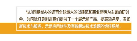 與LFI同期舉辦的還有全球最大的以建筑和商業(yè)照明為主題的研討會(huì)，為國(guó)際燈具制造商們提供了一個(gè)展示新產(chǎn)品、提高知名度、發(fā)揚(yáng)新技術(shù)與服務(wù)、示范應(yīng)用軟件及有效解決技術(shù)難題的絕佳場(chǎng)所；