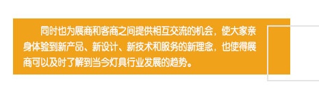 同時(shí)也為展商和客商之間提供相互交流的機(jī)會(huì)，使大家親身體驗(yàn)到新產(chǎn)品、新設(shè)計(jì)、新技術(shù)和服務(wù)的新理念，也使得展商可以及時(shí)了解到當(dāng)今燈具行業(yè)發(fā)展的趨勢(shì)。