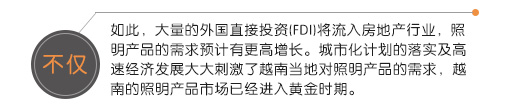 不僅如此，大量的外國直接投資(FDI)將流入房地產行業(yè)，照明產品的需求預計有更高增長。城市化計劃的落實及高速經濟發(fā)展大大刺激了越南當地對照明產品的需求，越南的照明產品市場已經進入黃金時期。