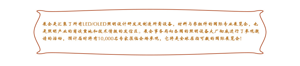 展會(huì)是匯集了所有LED/OLED照明設(shè)計(jì)研發(fā)及制造所需設(shè)備，材料與零組件的國(guó)際專(zhuān)業(yè)展覽會(huì)，也是照明產(chǎn)業(yè)的商談重地和技術(shù)情報(bào)的發(fā)信區(qū)。展會(huì)事務(wù)局向各國(guó)的照明設(shè)備大廠徹底進(jìn)行了參觀邀請(qǐng)的活動(dòng)，預(yù)計(jì)屆時(shí)將有10,000名專(zhuān)家蒞臨會(huì)場(chǎng)參觀，它將是全球屈指可數(shù)的國(guó)際展覽會(huì)!