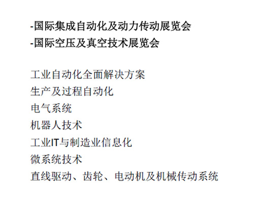 -國(guó)際集成自動(dòng)化及動(dòng)力傳動(dòng)展覽會(huì)  -國(guó)際空壓及真空技術(shù)展覽會(huì)  工業(yè)自動(dòng)化全面解決方案  生產(chǎn)及過(guò)程自動(dòng)化  電氣系統(tǒng)  機(jī)器人技術(shù)  工業(yè)IT與制造業(yè)信息化  微系統(tǒng)技術(shù)  直線驅(qū)動(dòng)、齒輪、電動(dòng)機(jī)及機(jī)械傳動(dòng)系統(tǒng)