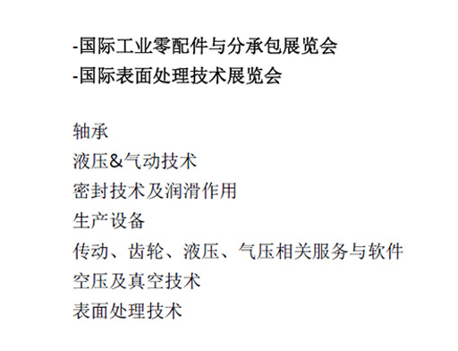 -國(guó)際工業(yè)零配件與分承包展覽會(huì)  -國(guó)際表面處理技術(shù)展覽會(huì)  軸承  液壓&氣動(dòng)技術(shù)  密封技術(shù)及潤(rùn)滑作用  生產(chǎn)設(shè)備  傳動(dòng)、齒輪、液壓、氣壓相關(guān)服務(wù)與軟件  空壓及真空技術(shù)  表面處理技術(shù)