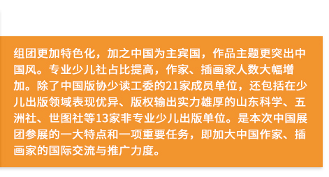 組團(tuán)更加特色化，加之中國(guó)為主賓國(guó)，作品主題更突出中國(guó)風(fēng)。專業(yè)少兒社占比提高，作家、插畫(huà)家人數(shù)大幅增加。除了中國(guó)版協(xié)少讀工委的21家成員單位，還包括在少兒出版領(lǐng)域表現(xiàn)優(yōu)異、版權(quán)輸出實(shí)力雄厚的山東科學(xué)、五洲社、世圖社等13家非專業(yè)少兒出版單位。是本次中國(guó)展團(tuán)參展的一大特點(diǎn)和一項(xiàng)重要任務(wù)，即加大中國(guó)作家、插畫(huà)家的國(guó)際交流與推廣力度。