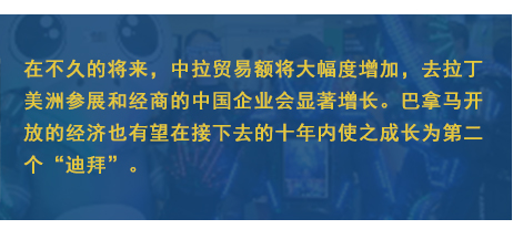 在不久的將來，中拉貿(mào)易額將大幅度增加，去拉丁美洲參展和經(jīng)商的中國(guó)企業(yè)會(huì)顯著增長(zhǎng)。巴拿馬開放的經(jīng)濟(jì)也有望在接下去的十年內(nèi)使之成長(zhǎng)為第二個(gè)“迪拜”。