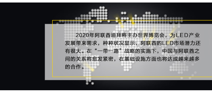 2020年阿聯(lián)酋迪拜將主辦世界博覽會(huì)，為L(zhǎng)ED產(chǎn)業(yè)發(fā)展帶來(lái)需求，種種狀況顯示，阿聯(lián)酋的LED市場(chǎng)潛力還有很大。在“一帶一路”戰(zhàn)略的實(shí)施下，中國(guó)與阿聯(lián)酋之間的關(guān)系將愈發(fā)緊密，在基礎(chǔ)設(shè)施方面也將達(dá)成越來(lái)越多的合作。