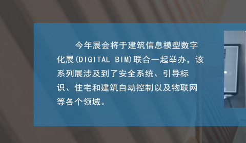 今年展會將于建筑信息模型數(shù)字化展(DIGITAL BIM)聯(lián)合一起舉辦，該系列展涉及到了安全系統(tǒng)、引導(dǎo)標(biāo)識、住宅和建筑自動控制以及物聯(lián)網(wǎng)等各個領(lǐng)域。