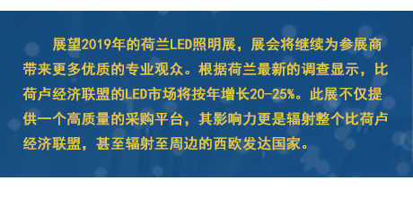 展望2019年的荷蘭LED照明展，展會將繼續(xù)為參展商帶來更多優(yōu)質的專業(yè)觀眾。根據(jù)荷蘭最新的調查顯示，比荷盧經(jīng)濟聯(lián)盟的LED市場將按年增長20-25%。此展不僅提供一個高質量的采購平臺，其影響力更是輻射整個比荷盧經(jīng)濟聯(lián)盟，甚至輻射至周邊的西歐發(fā)達國家。