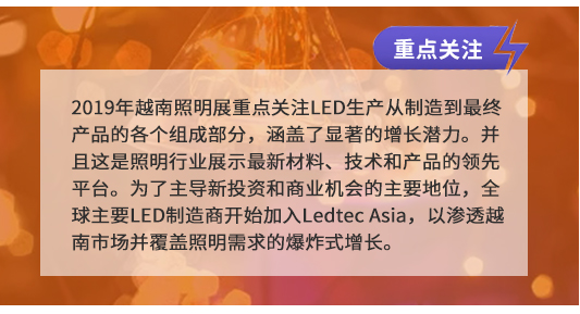 2019年越南照明展重點(diǎn)關(guān)注LED生產(chǎn)從制造到最終產(chǎn)品的各個(gè)組成部分,涵蓋了顯著的增長(zhǎng)潛力。并且這是照明行業(yè)展示最新材料、技術(shù)和產(chǎn)品的領(lǐng)先平臺(tái)。為了主導(dǎo)新投資和商業(yè)機(jī)會(huì)的主要地位,全球主要LED制造商開(kāi)始加入Ledtec Asia,以滲透越南市場(chǎng)并覆蓋照明需求的爆炸式增長(zhǎng)。