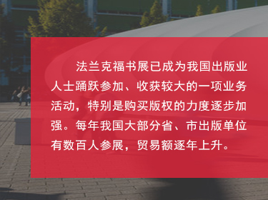 對于中國來說，如今法蘭克福書展也是我國圖書出版界對海外輸出版權(quán)的主要媒介之一，擴(kuò)展和鞏固了國家及外國圖書出版業(yè)之間的商業(yè)關(guān)系;國家同時(shí)鼓勵我國圖書和期刊的出口、進(jìn)口和相應(yīng)的翻譯工作;
